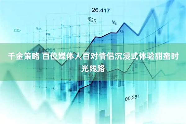 千金策略 百位媒体人百对情侣沉浸式体验甜蜜时光线路