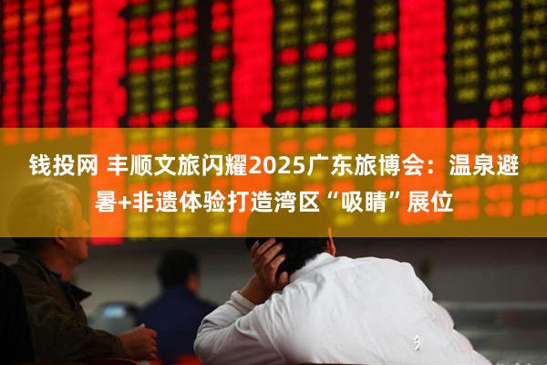 钱投网 丰顺文旅闪耀2025广东旅博会：温泉避暑+非遗体验打造湾区“吸睛”展位