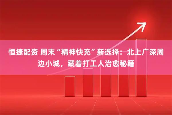 恒捷配资 周末“精神快充”新选择：北上广深周边小城，藏着打工人治愈秘籍