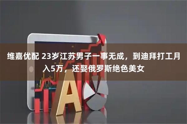 维嘉优配 23岁江苏男子一事无成，到迪拜打工月入5万，还娶俄罗斯绝色美女
