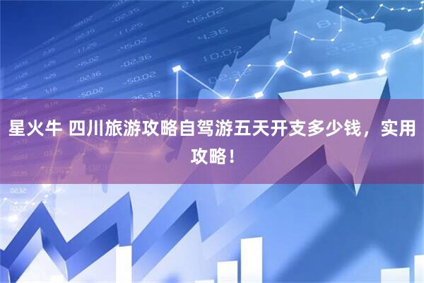 星火牛 四川旅游攻略自驾游五天开支多少钱，实用攻略！