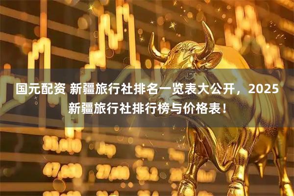 国元配资 新疆旅行社排名一览表大公开，2025新疆旅行社排行榜与价格表！