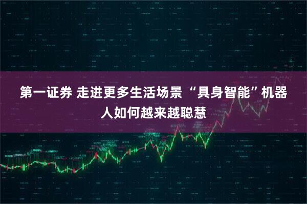 第一证券 走进更多生活场景 “具身智能”机器人如何越来越聪慧