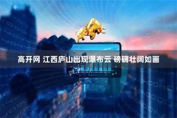 高开网 江西庐山出现瀑布云 磅礴壮阔如画