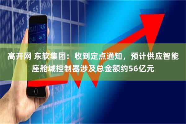 高开网 东软集团：收到定点通知，预计供应智能座舱域控制器涉及总金额约56亿元