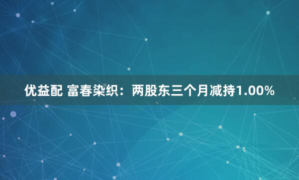 优益配 富春染织：两股东三个月减持1.00%