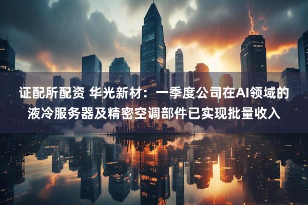 证配所配资 华光新材：一季度公司在AI领域的液冷服务器及精密空调部件已实现批量收入