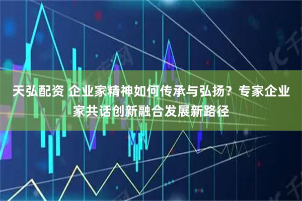 天弘配资 企业家精神如何传承与弘扬？专家企业家共话创新融合发展新路径