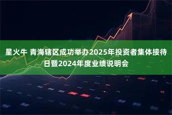 星火牛 青海辖区成功举办2025年投资者集体接待日暨2024年度业绩说明会