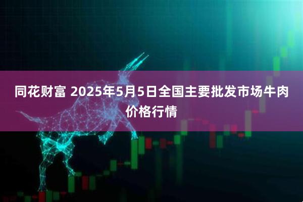同花财富 2025年5月5日全国主要批发市场牛肉价格行情