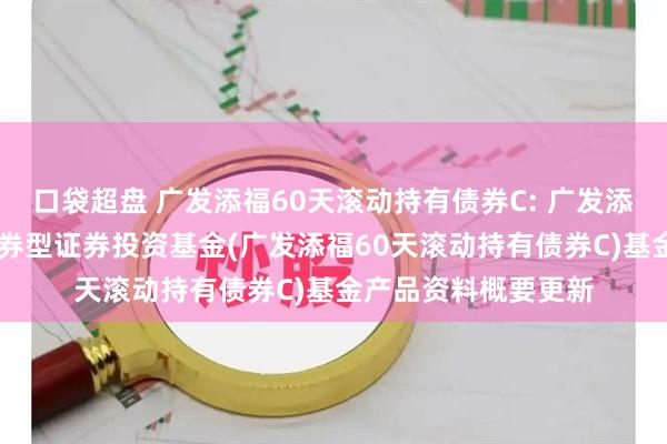 口袋超盘 广发添福60天滚动持有债券C: 广发添福60天滚动持有债券型证券投资基金(广发添福60天滚动持有债券C)基金产品资料概要更新