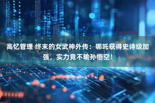 高忆管理 终末的女武神外传：哪吒获得史诗级加强，实力竟不输孙悟空！