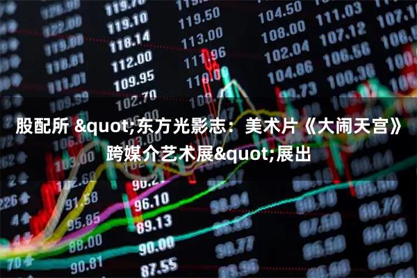 股配所 "东方光影志：美术片《大闹天宫》跨媒介艺术展"展出