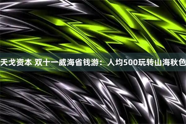 天戈资本 双十一威海省钱游：人均500玩转山海秋色