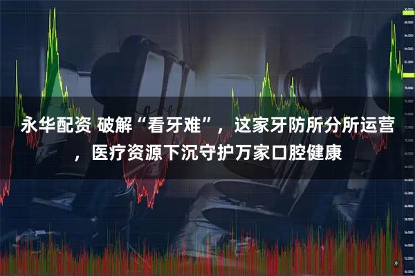 永华配资 破解“看牙难”，这家牙防所分所运营，医疗资源下沉守护万家口腔健康