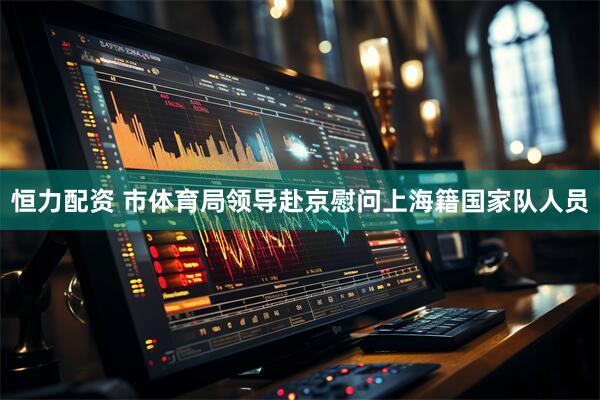 恒力配资 市体育局领导赴京慰问上海籍国家队人员