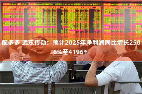 配多多 远东传动：预计2025年净利润同比增长2506%至4196%