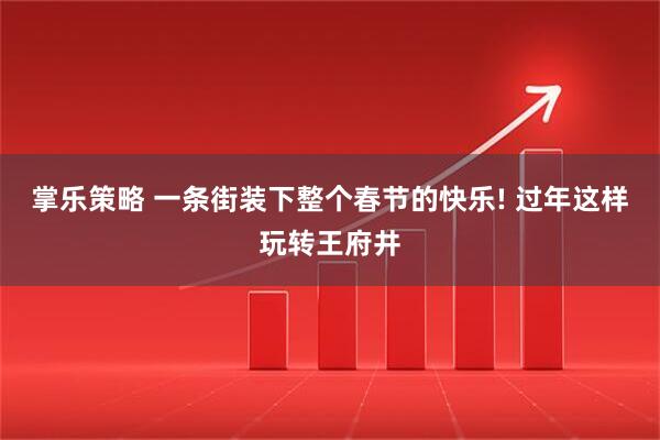 掌乐策略 一条街装下整个春节的快乐! 过年这样玩转王府井