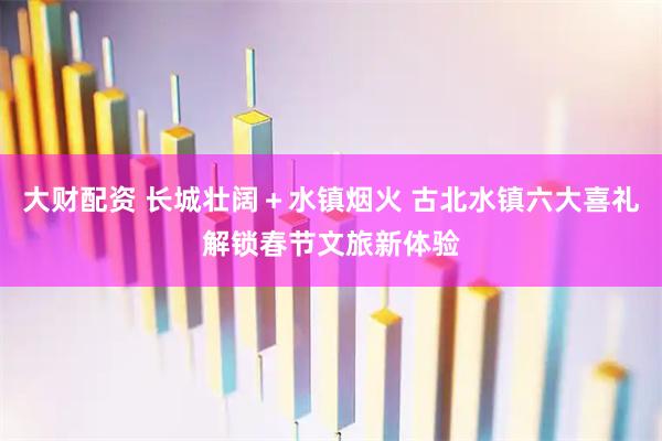 大财配资 长城壮阔＋水镇烟火 古北水镇六大喜礼解锁春节文旅新体验