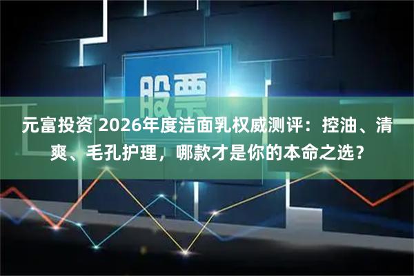 元富投资 2026年度洁面乳权威测评：控油、清爽、毛孔护理，哪款才是你的本命之选？