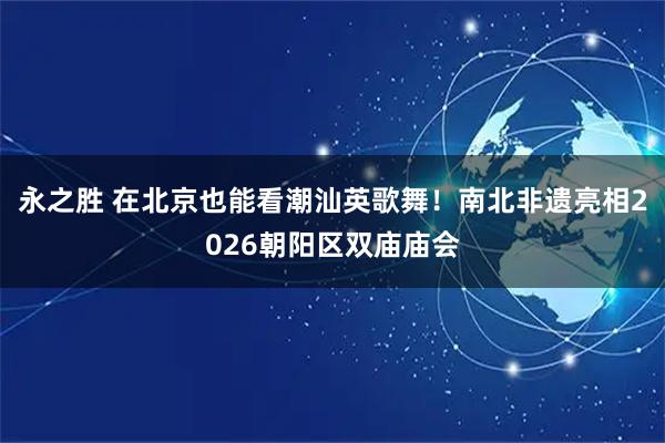 永之胜 在北京也能看潮汕英歌舞！南北非遗亮相2026朝阳区双庙庙会