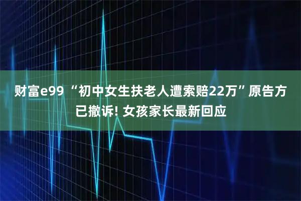 财富e99 “初中女生扶老人遭索赔22万”原告方已撤诉! 女孩家长最新回应