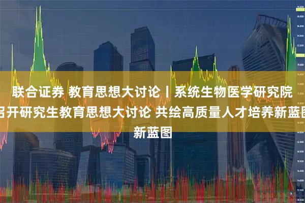 联合证券 教育思想大讨论丨系统生物医学研究院召开研究生教育思想大讨论 共绘高质量人才培养新蓝图