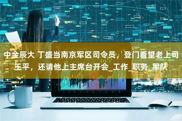 中金辰大 丁盛当南京军区司令员，登门看望老上司王平，还请他上主席台开会_工作_职务_军队